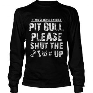 If You Never Owners A Pit Bull Please Shut The Up longsleeve tee