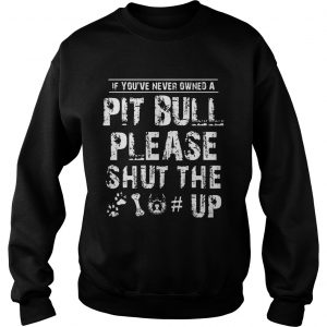 If You Never Owners A Pit Bull Please Shut The Up sweatshirt