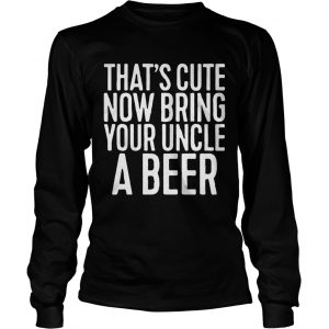 Thats cute now bring your uncle a beer longsleeve tee