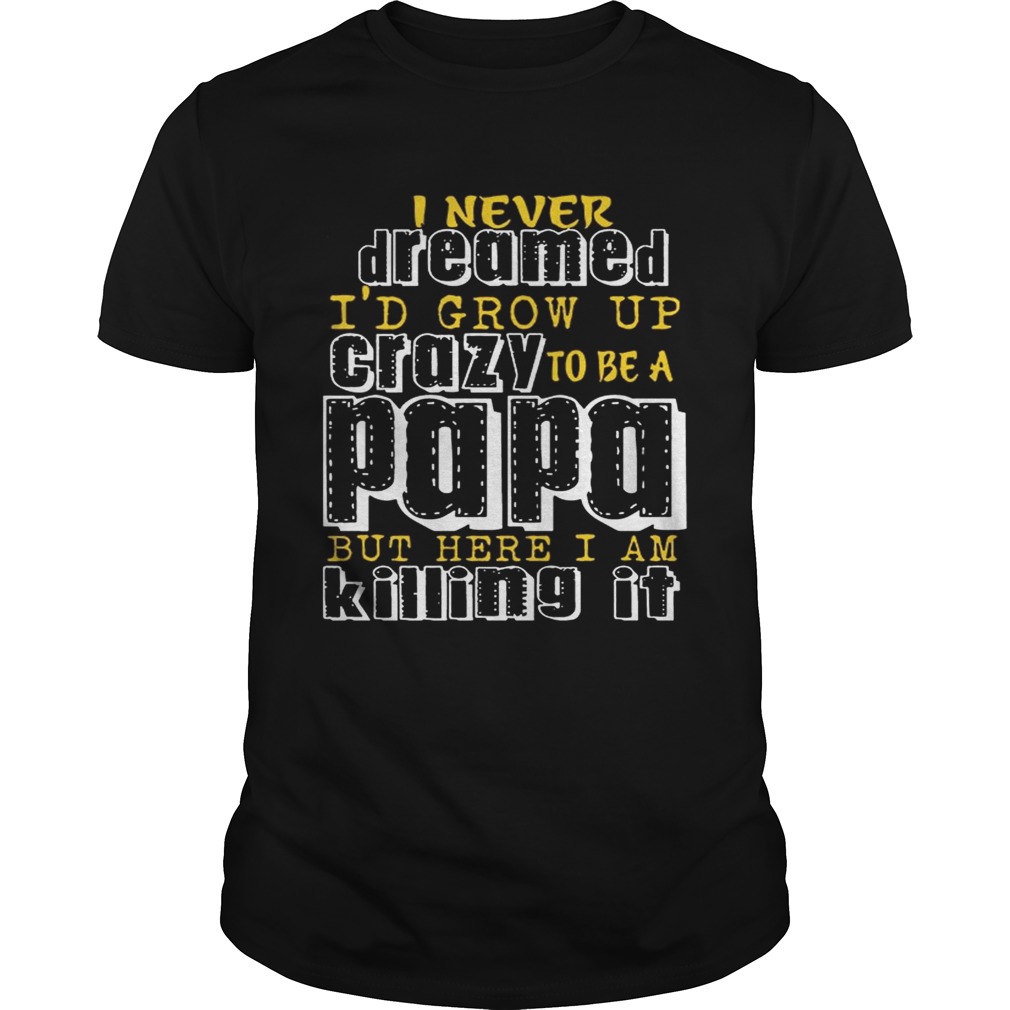 I Never Dreamed I’d Grow Up Crazy To Be A Papa But Here I Am Killing It shirts