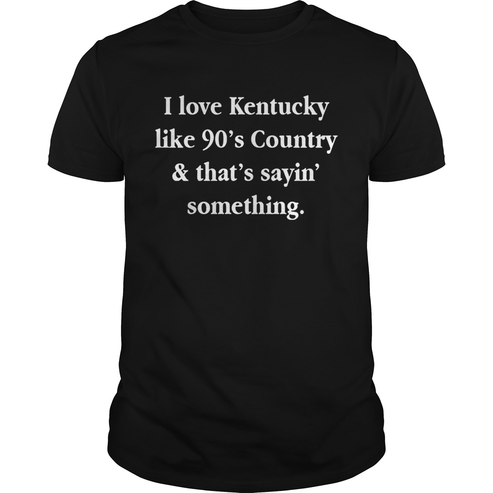 I love Kentucky like 90’s country and that sayin’ something shirts