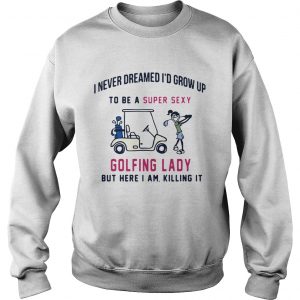 I never dreamed Id grow up to be a super sexy golfing lady but there I am killing it sweatshirt