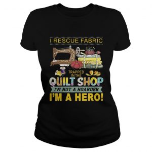 I rescue fabric trapped in the quilt shop Im not a hoarder Im a hero ladies tee