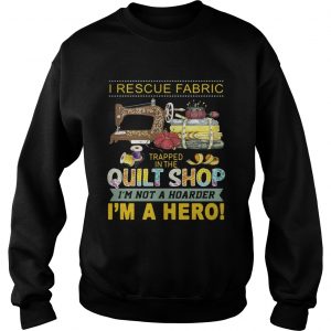 I rescue fabric trapped in the quilt shop Im not a hoarder Im a hero sweatshirt