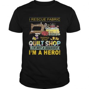 I rescue fabric trapped in the quilt shop Im not a hoarder Im a hero unisex