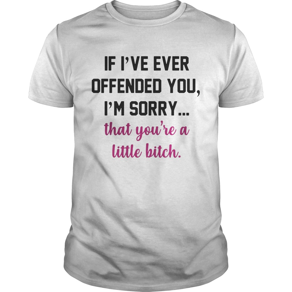 If I’ve ever offended you I’m sorry that you’re a little bitch shirts