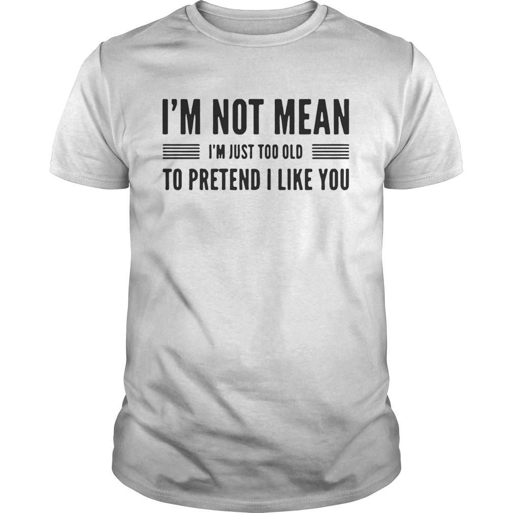 I’m not mean I’m just too old to pretend I like you shirts