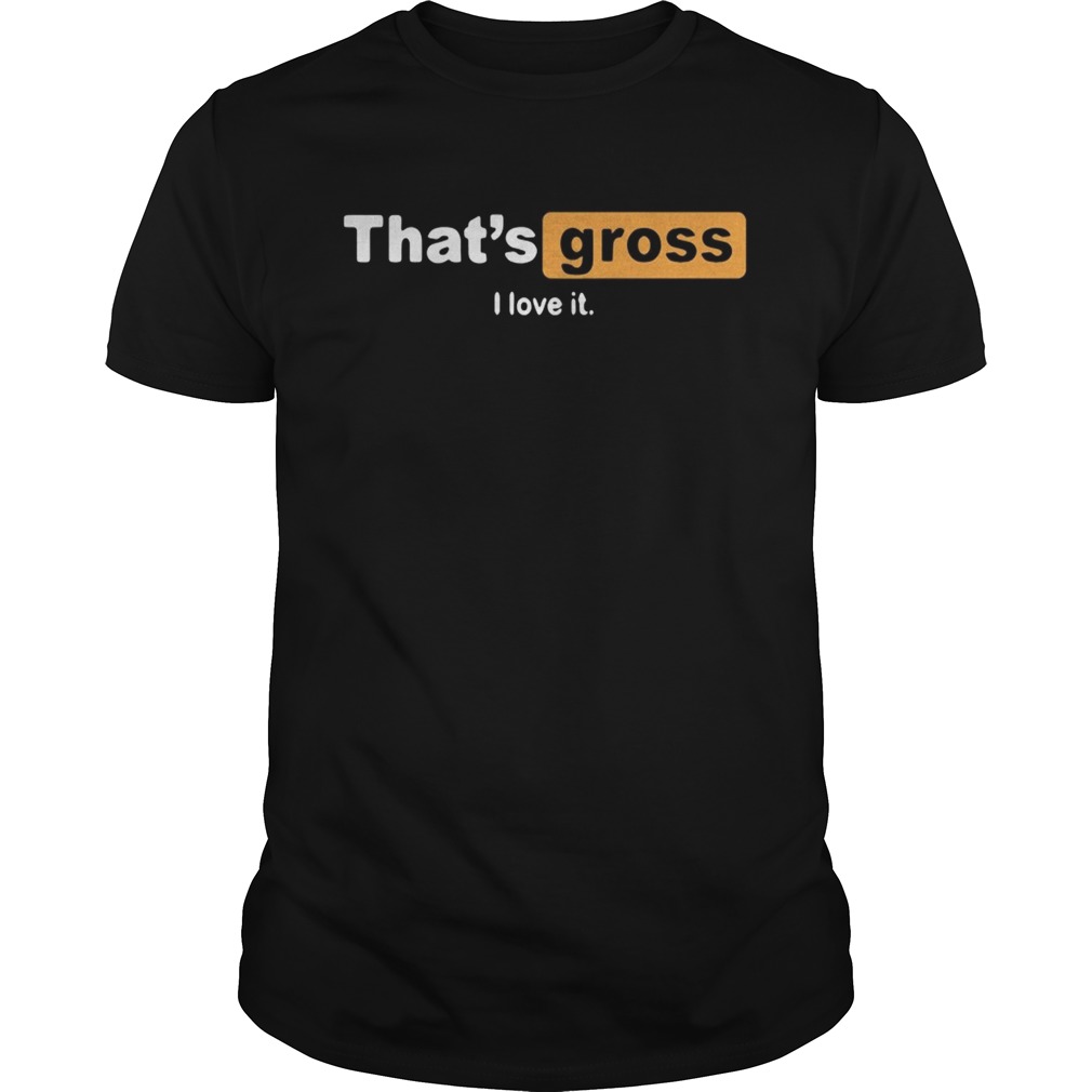 That’s gross I love it shirts