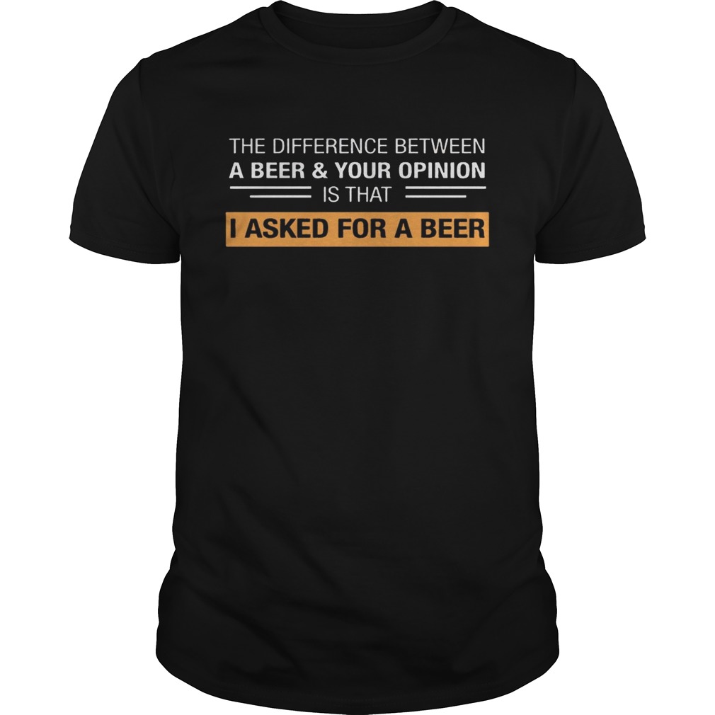 The Difference Between A Beer & Your Opinion Is That I Asked For A Beer shirts