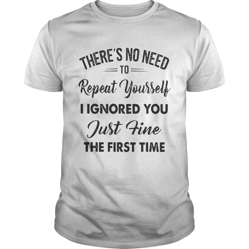 There’s no need to repeat yourself I ignored you just fine the first time shirts