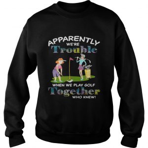 Apparently were trouble when we play golf together who knew sweatshirt