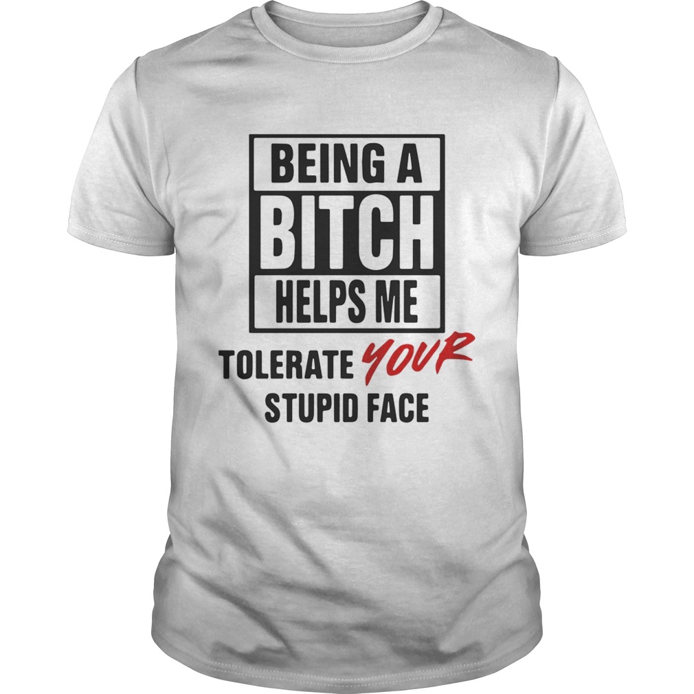 Being A Bitch Helps Me Tolerate Your Stupid Face Shirts