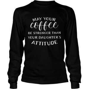 May your coffee be stronger than your daughters attitude longsleeve tee