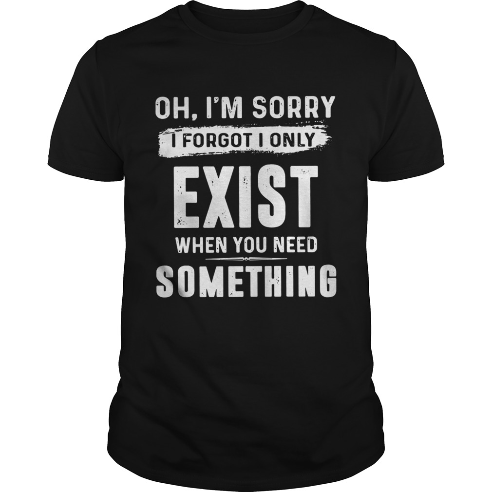 Oh I’m sorry I forgot I only exist when you need something shirts