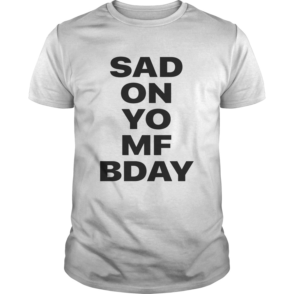 Sad on Yo MF Bday shirts