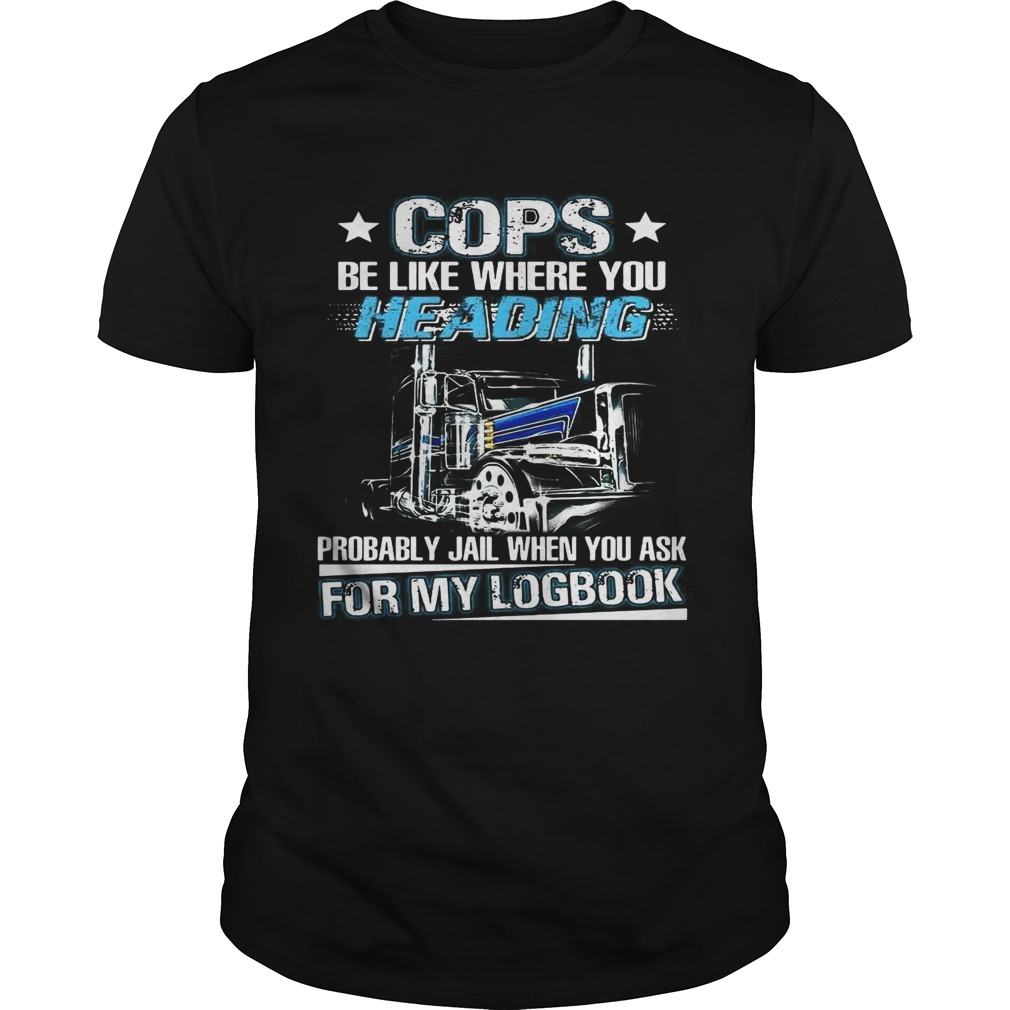 Truck Cops be like where you heading probably jail when you ask for my logbook shirts