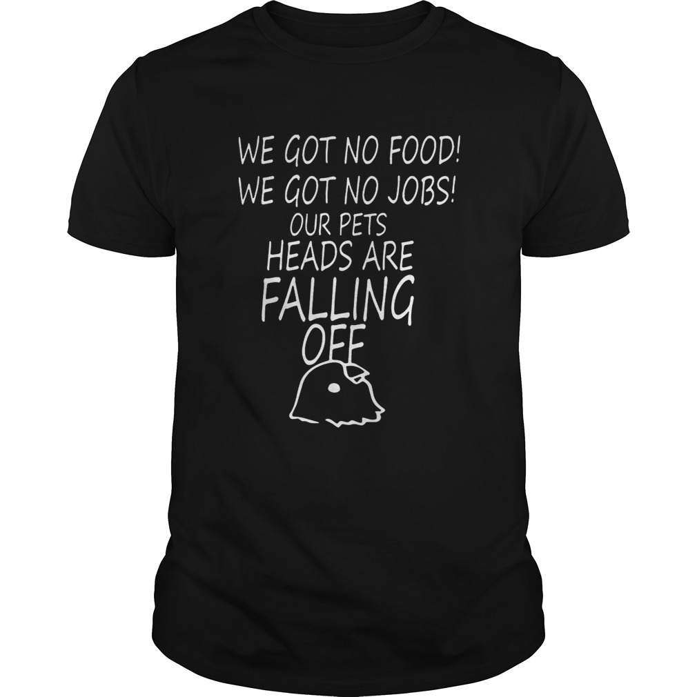 We Got No Food We Got No Jobs Our Pets’ Heads Are Falling Off Shirts