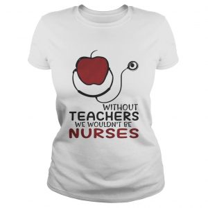 Without teachers we wouldnt be nurses ladies tee