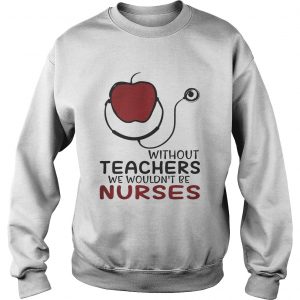 Without teachers we wouldnt be nurses sweatshirt