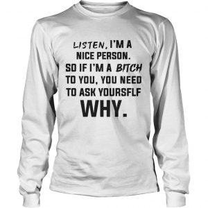 Listen Im A Nice Person If Im Bitch To You Ask Yourself Why longsleeve tee