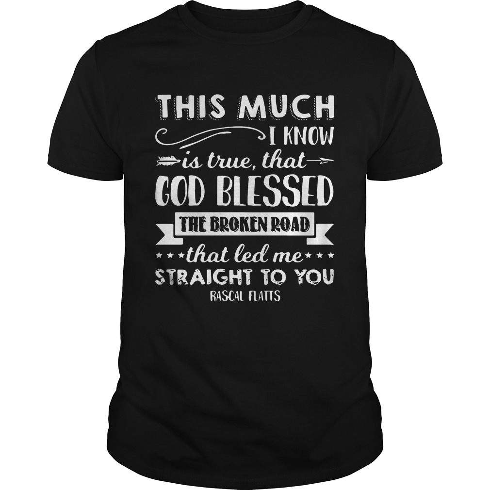 This much I know is true that god blessed the broken road that led me straight to you Rascal Flatts shirts