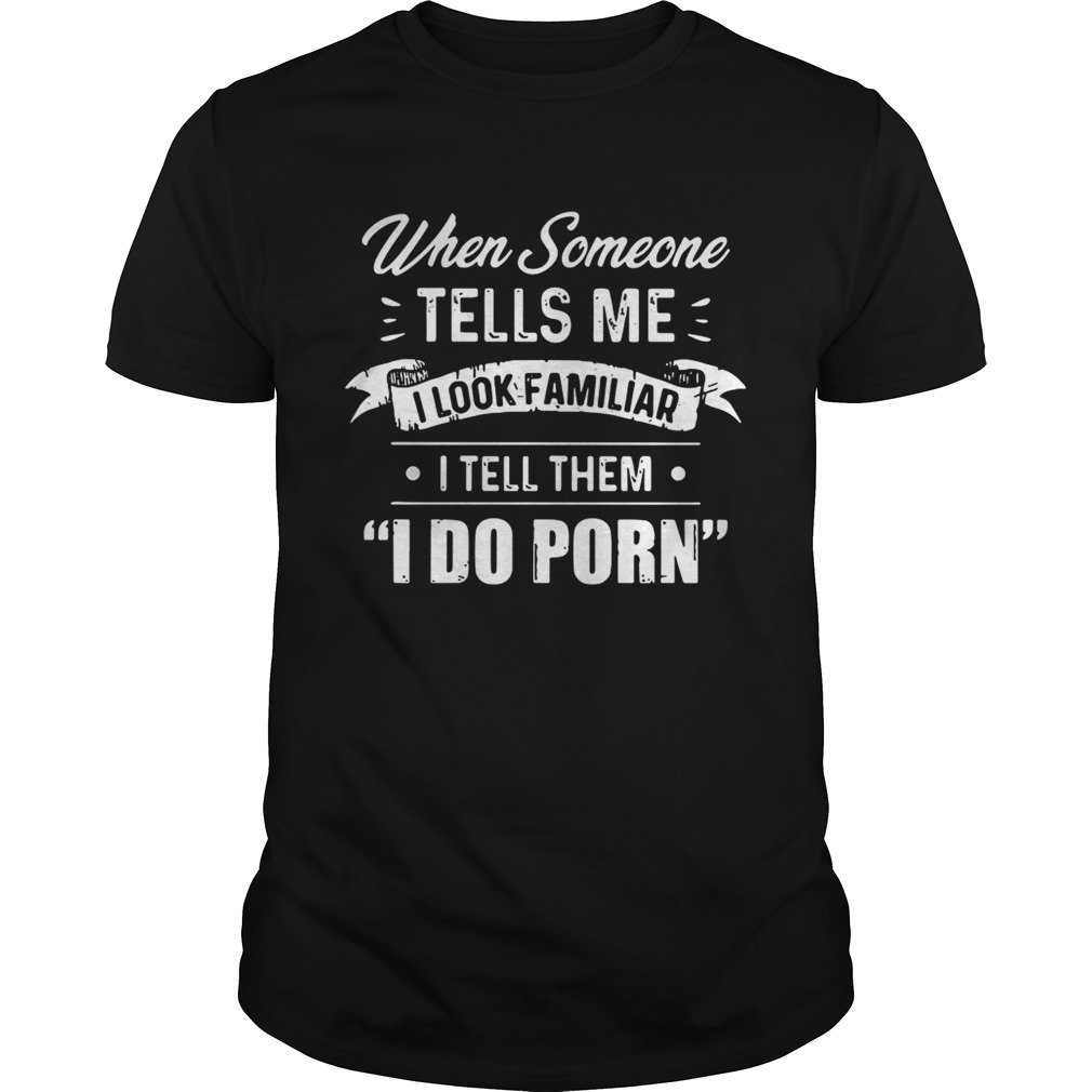 When someone tells me I look familiar I tell them I do porn shirt