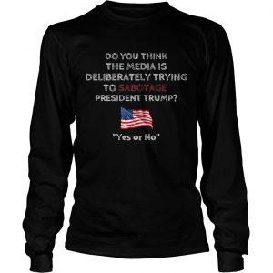 Do you think the media is deliberately trying to sabotage president Trump longsleeve tee