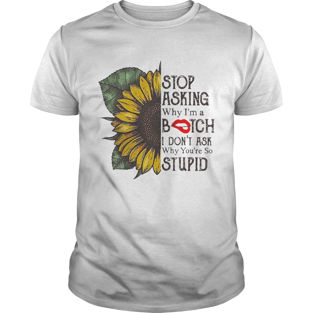 Sunflower Stop Asking Why I’m A Bitch I Don’t Ask Why You’re So Stupid Shirts