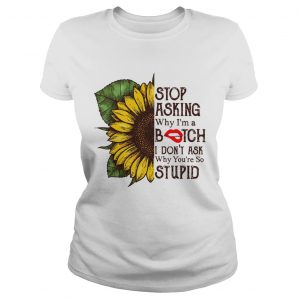 Sunflower stop asking why Im a bitch I dont ask why youre so stupid ladies tee