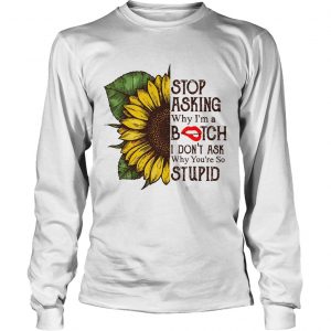 Sunflower stop asking why Im a bitch I dont ask why youre so stupid longsleeve tee