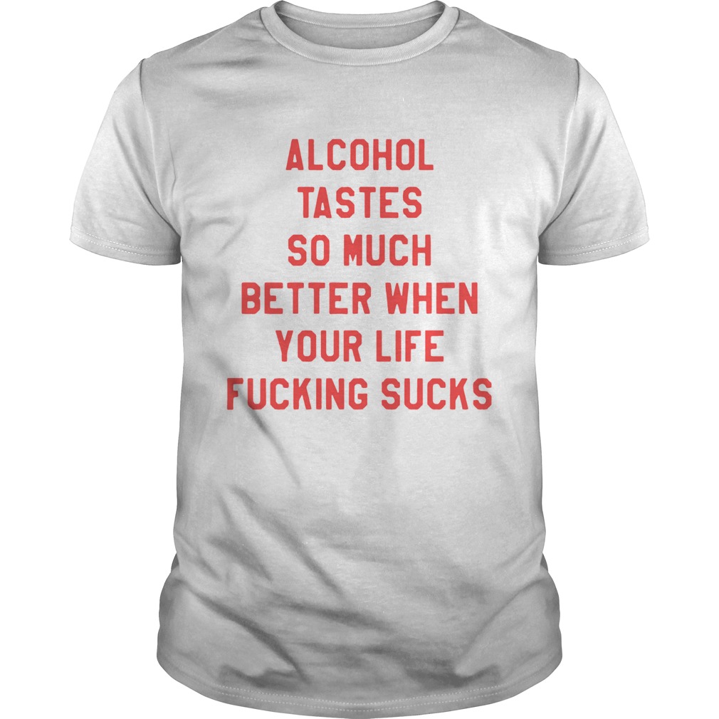 Alcohol tastes so much better when your life fucking sucks shirt