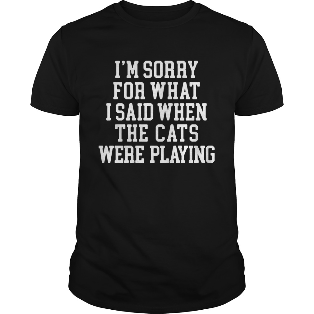 Im sorry for what I said when the cats were playing shirt