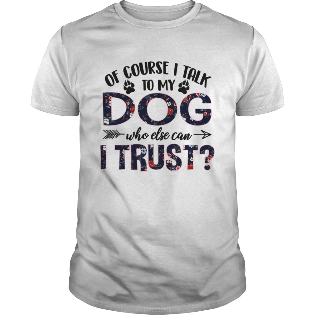 Of Course I Talk To My Dog Who Else Can I Trust TShirt