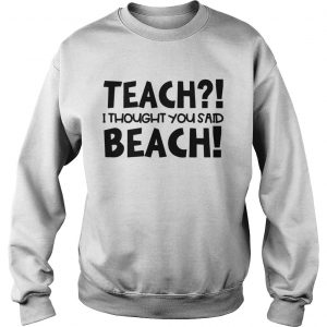 Teach I thought you said beach sweatshirt