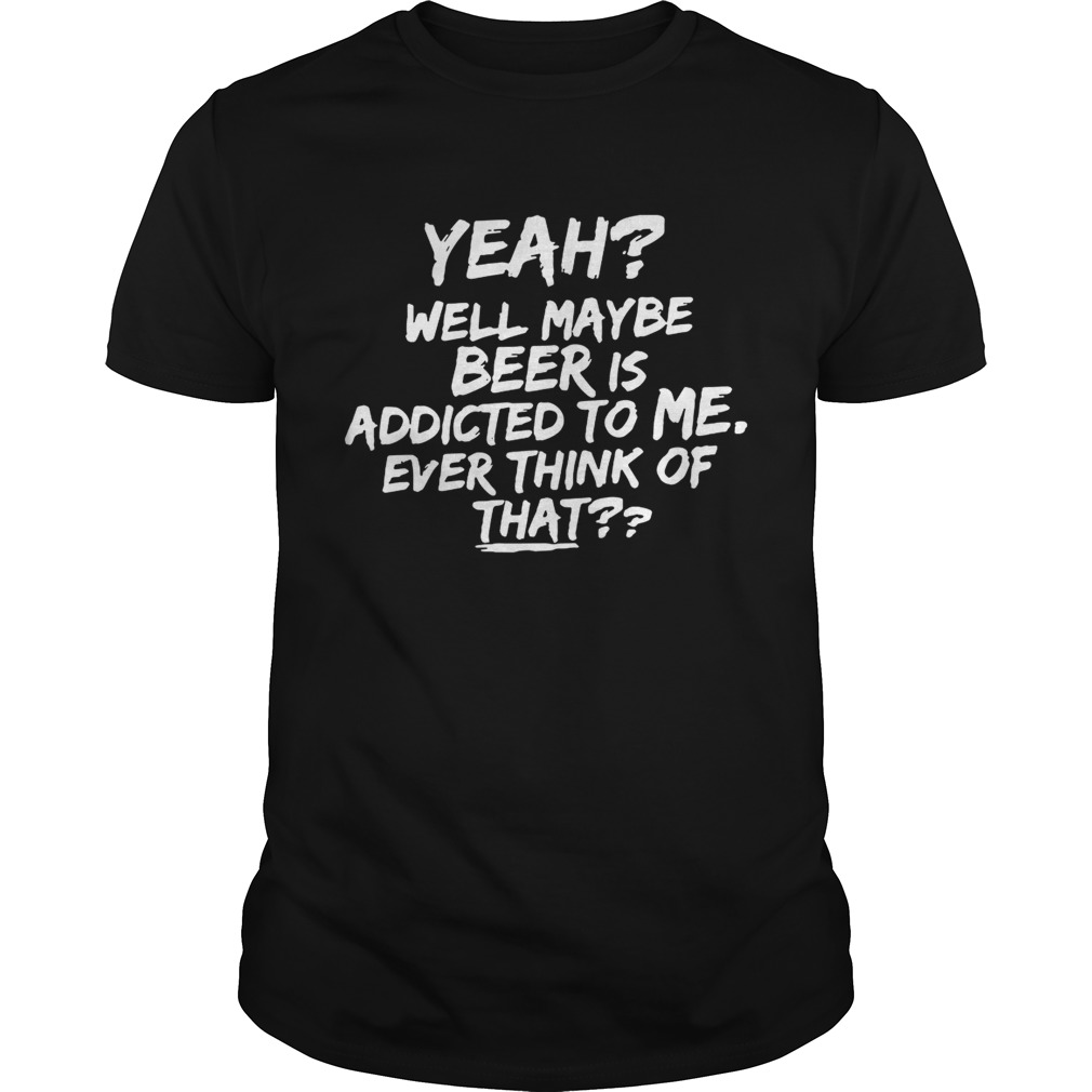 Yeah well maybe beer is addicted to me ever think ofthat shirt