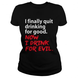 I finally quit drinking for good now I drink for evil ladies tee