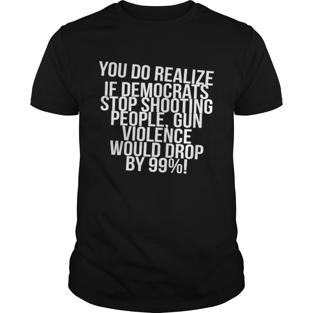 You do realize if Democrats stop shooting people shirt