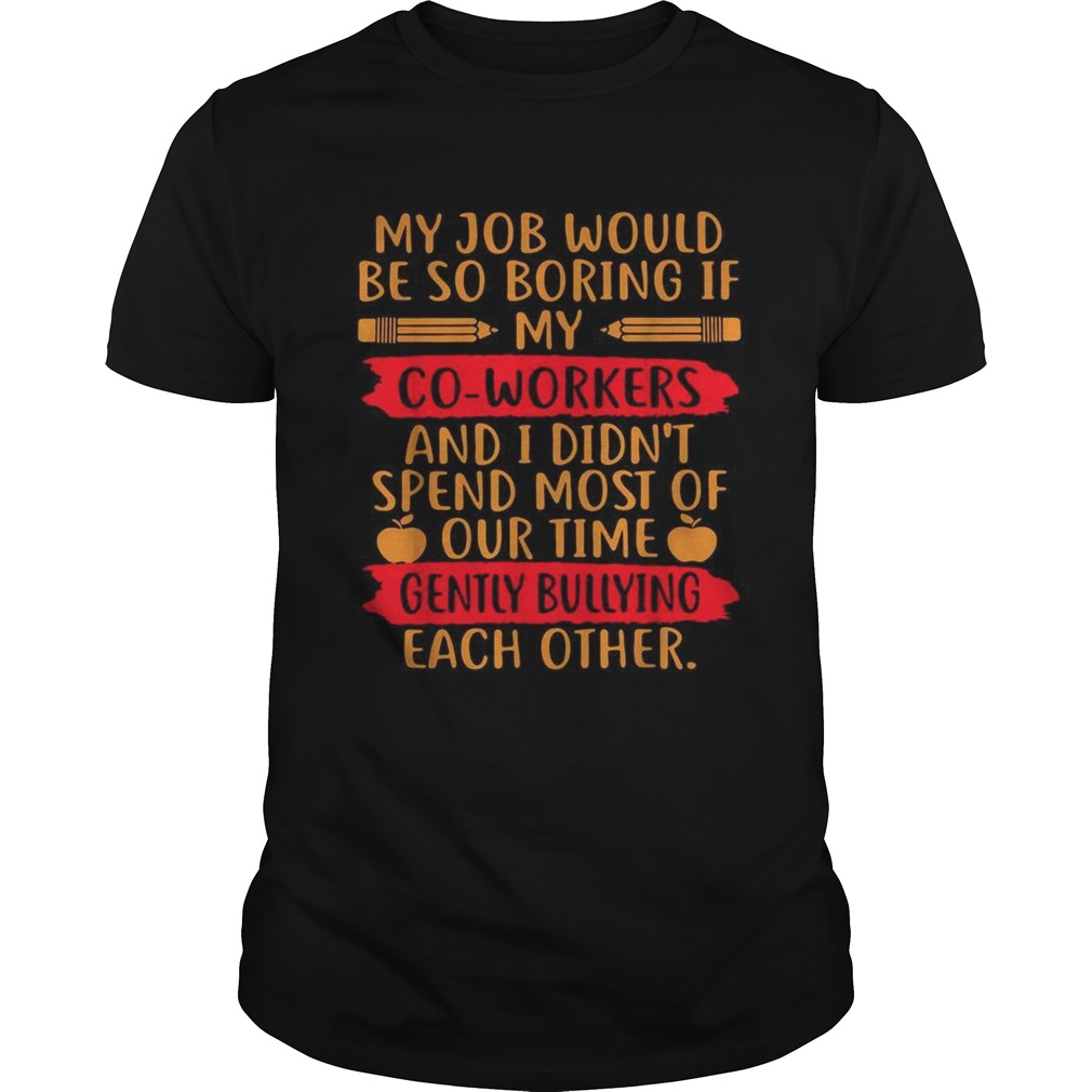 My Job would be so boring if my co workers and I didn’t spend most of our time shirt