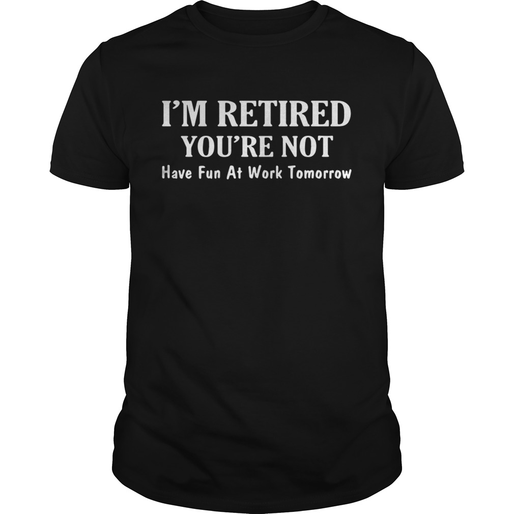 I’m retired you’re not have fun at work tomorrow shirt