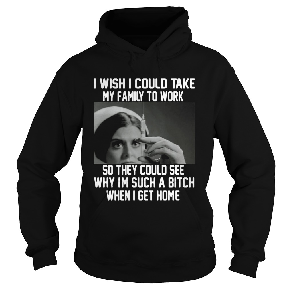 I wish I could take my family to work so they could see why im such a bitch when I get home shirt