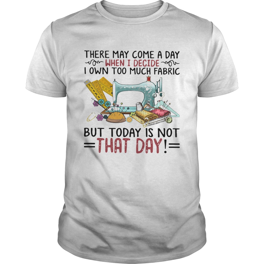 There May Come A Day When I Decide I Own Too Much Fabric But Today Is Not That Day Shirt