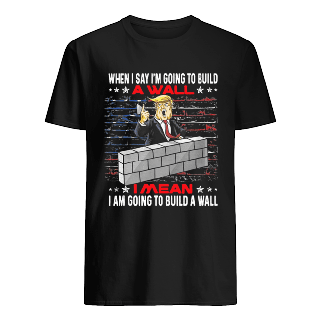 Trump When I Say I’m Going To Build A Wall I Mean I Am Going To Build A Wall Shirt 