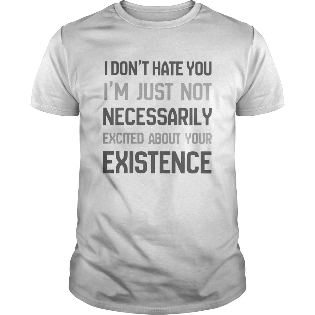 I Dont Hate You Im Just Not Necessarily Excited About Your Existence shirt