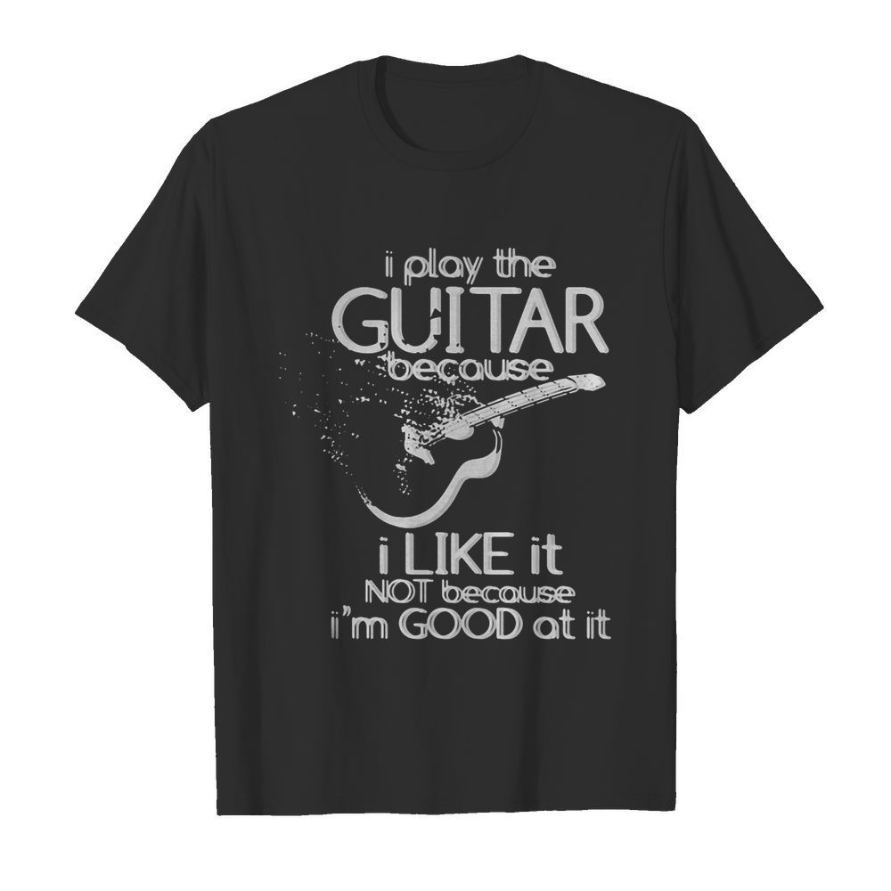 I play the guitar because I like it not because I’m good at it shirt