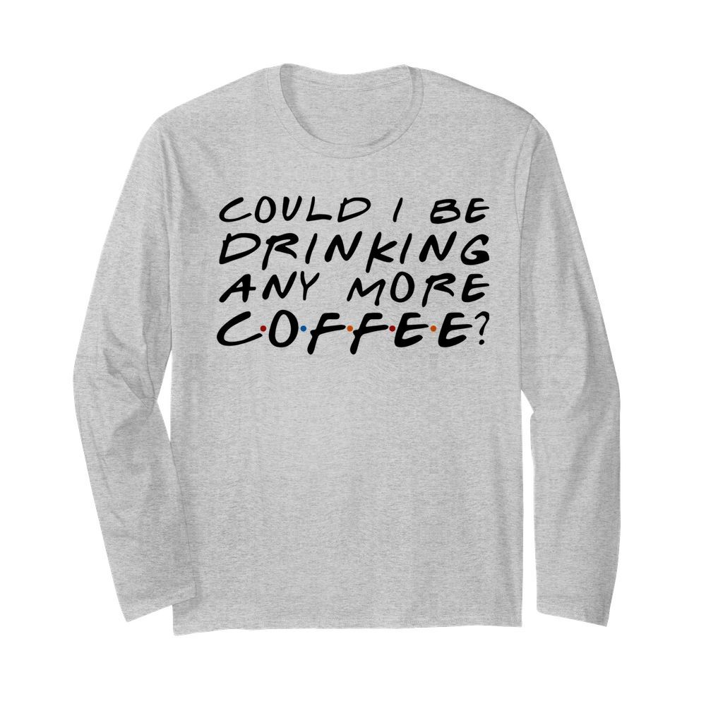 Could I Be Drinking Anymore Coffee  Long Sleeved T-shirt 