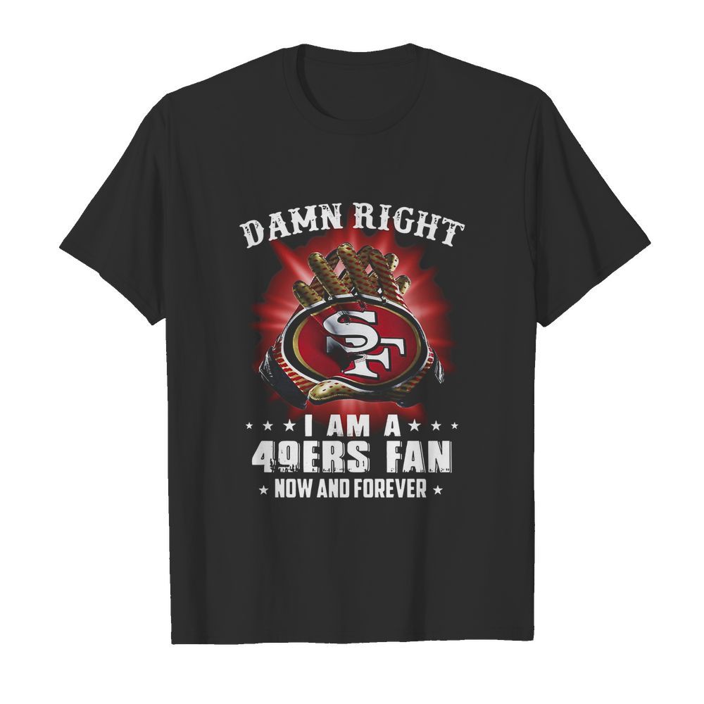 Damn Right I Am A San Francisco 49ers Fan Now And Forever shirt