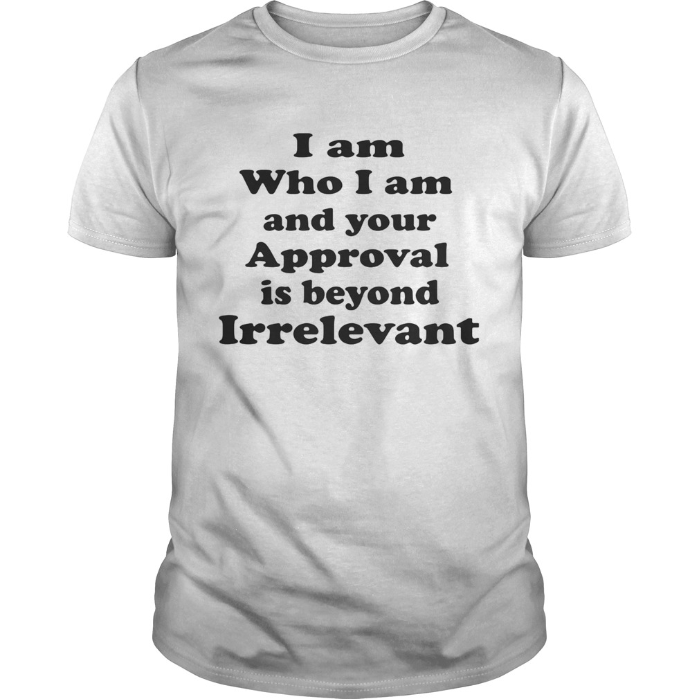 I am who I am and your approval is beyond irrelevant shirt