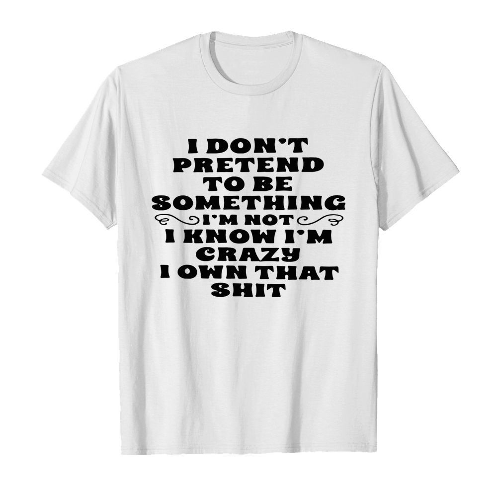 I don’t pretend to be something I’m not I know I’m crazy I own that shit shirt