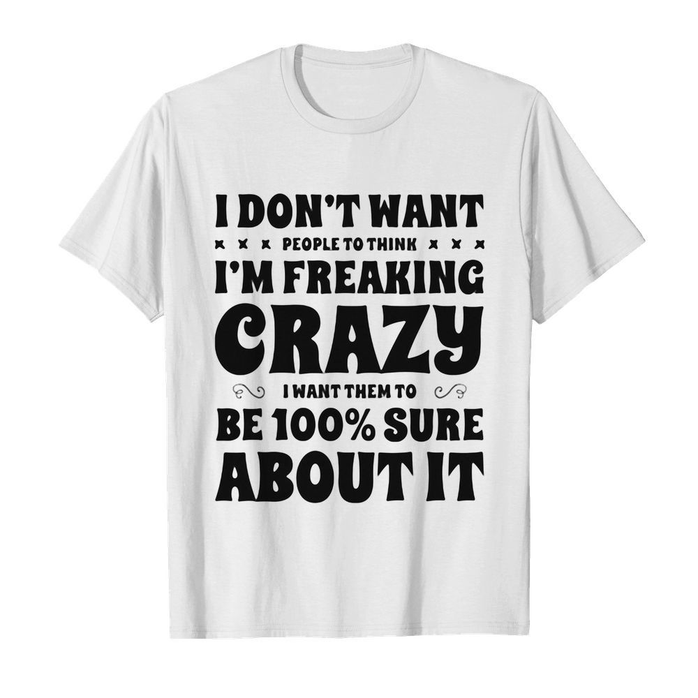 I don’t want people to think I’m freaking crazy I want them to be 100 percent sure about it shirt