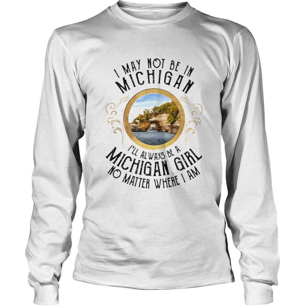 I may not be in Michigan Ill always be a michigan girl no matter where I am  Long Sleeve